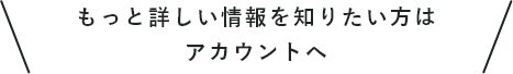 もっと詳しい情報を知りたい方はアカウントへ
